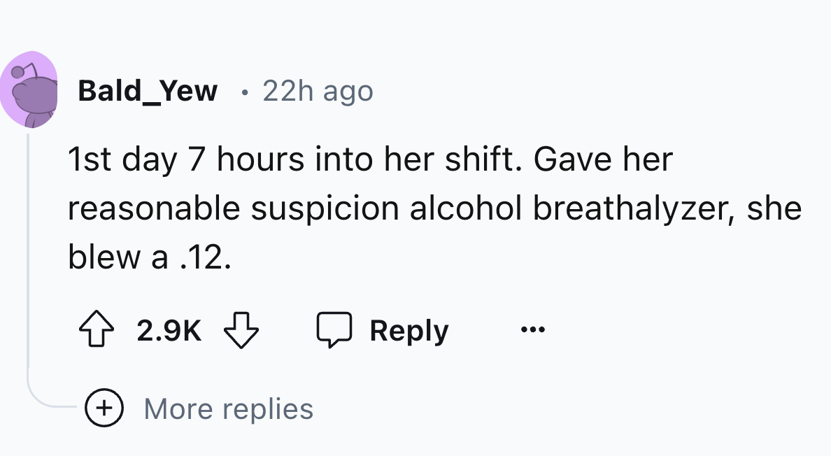 number - Bald_Yew . 22h ago 1st day 7 hours into her shift. Gave her reasonable suspicion alcohol breathalyzer, she blew a .12. More replies